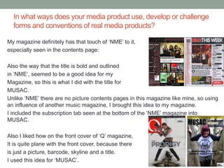 In what ways does your media product use, develop or challenge
  forms and conventions of real media products?

My magazine definitely has that touch of ‘NME’ to it,
especially seen in the contents page:

Also the way that the title is bold and outlined
in ‘NME’, seemed to be a good idea for my
Magazine, so this is what I did with the title for
MUSAC.
Unlike ‘NME’ there are no picture contents pages in this magazine like mine, so using
an influence of another music magazine, I brought this idea to my magazine.
I included the subscription tab seen at the bottom of the ‘NME’ magazine into
MUSAC.

Also I liked how on the front cover of ‘Q’ magazine,
It is quite plane with the front cover, because there
is just a picture, barcode, skyline and a title.
I used this idea for ‘MUSAC’.
 