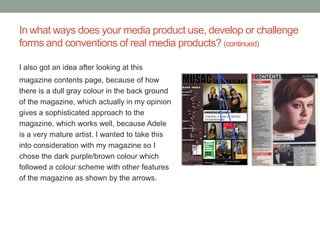 In what ways does your media product use, develop or challenge
forms and conventions of real media products? (continued)

I also got an idea after looking at this
magazine contents page, because of how
there is a dull gray colour in the back ground
of the magazine, which actually in my opinion
gives a sophisticated approach to the
magazine, which works well, because Adele
is a very mature artist. I wanted to take this
into consideration with my magazine so I
chose the dark purple/brown colour which
followed a colour scheme with other features
of the magazine as shown by the arrows.
 