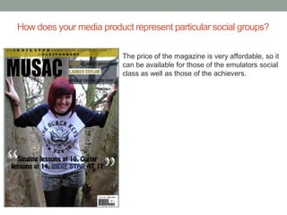 How does your media product represent particular social groups?

                          The price of the magazine is very affordable, so it
                          can be available for those of the emulators social
                          class as well as those of the achievers.
 