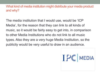 What kind of media institution might distribute your media product
and why?


The media institution that I would use, would be ‘ICP
Media’, for the reason that they can link to all kinds of
music, so it would be fairly easy to get into, in comparison
to other Media Institutions who do not link to all music
types. Also they are a very huge Media Institution, so the
publicity would be very useful to draw in an audience.
 