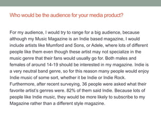 Who would be the audience for your media product?


For my audience, I would try to range for a big audience, because
although my Music Magazine is an Indie based magazine, I would
include artists like Mumford and Sons, or Adele, where lots of different
people like them even though these artist may not specialize in the
music genre that their fans would usually go for. Both males and
females of around 14-19 should be interested in my magazine. Indie is
a very neutral band genre, so for this reason many people would enjoy
Indie music of some sort, whether it be Indie or Indie Rock.
Furthermore, after recent surveying, 36 people were asked what their
favorite artist’s genres were. 82% of them said Indie. Because lots of
people like Indie music, they would be more likely to subscribe to my
Magazine rather than a different style magazine.
 