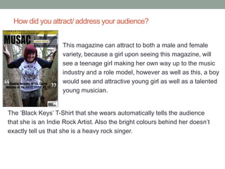 How did you attract/ address your audience?


                    This magazine can attract to both a male and female
                    variety, because a girl upon seeing this magazine, will
                    see a teenage girl making her own way up to the music
                    industry and a role model, however as well as this, a boy
                    would see and attractive young girl as well as a talented
                    young musician.


The ‘Black Keys’ T-Shirt that she wears automatically tells the audience
that she is an Indie Rock Artist. Also the bright colours behind her doesn’t
exactly tell us that she is a heavy rock singer.
 