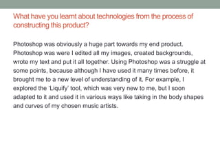 What have you learnt about technologies from the process of
constructing this product?

Photoshop was obviously a huge part towards my end product.
Photoshop was were I edited all my images, created backgrounds,
wrote my text and put it all together. Using Photoshop was a struggle at
some points, because although I have used it many times before, it
brought me to a new level of understanding of it. For example, I
explored the ‘Liquify’ tool, which was very new to me, but I soon
adapted to it and used it in various ways like taking in the body shapes
and curves of my chosen music artists.
 