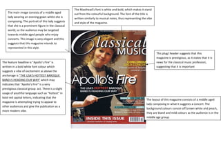 The Masthead’s font is white and bold, which makes it stand 
out from the colourful background. The font of the title is 
written similarly to musical notes, thus representing the vibe 
and style of the magazine. 
The layout of this magazine consists of a middle aged 
lady composing in what it suggests a concert. The 
background colours consist off brown white and peach, 
they are bland and mild colours as the audience is in the 
middle age group. 
The main image consists of a middle aged 
lady wearing an evening gown whilst she is 
composing. The portrait of this lady suggests 
that she is a prominent figure in the classical 
world, so the audience may be targeted 
towards middle aged people who enjoy 
concerts. This image is very elegant and this 
suggests that this magazine intends to 
represented in this style. 
The feature headline is “Apollo’s Fire” is 
written in a bold white font colour which 
suggests a vibe of excitement as above the 
anchorage is “THE USA’S HOTTEST BAROQUE 
BAND IS HEADING OUR WAY” which may 
indicates that “Apollo’s Fire” is a very 
prestigious classical group act. There is a slight 
usage of youthful language such as “hottest” in 
bold red capital letters, indicating that the 
magazine is attempting trying to appeal to 
other audiences and give the publication as a 
more modern vibe. 
This plug/ header suggests that this 
magazine is prestigious, as it states that it is 
news for the classical music profession, 
suggesting that it is important 
