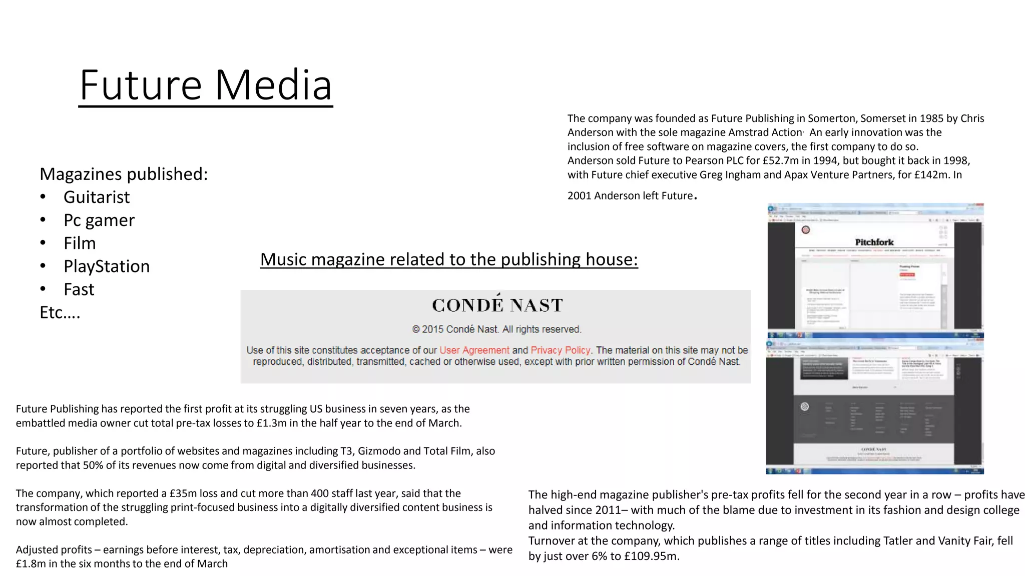 Future Media
Magazines published:
• Guitarist
• Pc gamer
• Film
• PlayStation
• Fast
Etc….
The company was founded as Future Publishing in Somerton, Somerset in 1985 by Chris
Anderson with the sole magazine Amstrad Action. An early innovation was the
inclusion of free software on magazine covers, the first company to do so.
Anderson sold Future to Pearson PLC for £52.7m in 1994, but bought it back in 1998,
with Future chief executive Greg Ingham and Apax Venture Partners, for £142m. In
2001 Anderson left Future.
The high-end magazine publisher's pre-tax profits fell for the second year in a row – profits have
halved since 2011– with much of the blame due to investment in its fashion and design college
and information technology.
Turnover at the company, which publishes a range of titles including Tatler and Vanity Fair, fell
by just over 6% to £109.95m.
Future Publishing has reported the first profit at its struggling US business in seven years, as the
embattled media owner cut total pre-tax losses to £1.3m in the half year to the end of March.
Future, publisher of a portfolio of websites and magazines including T3, Gizmodo and Total Film, also
reported that 50% of its revenues now come from digital and diversified businesses.
The company, which reported a £35m loss and cut more than 400 staff last year, said that the
transformation of the struggling print-focused business into a digitally diversified content business is
now almost completed.
Adjusted profits – earnings before interest, tax, depreciation, amortisation and exceptional items – were
£1.8m in the six months to the end of March
Music magazine related to the publishing house:
 