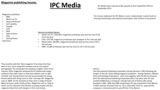 Magazine publishing houses.
IPC Media
Magazines published:
• NME
• What’s on TV
• Horse and hound
• Golf monthly
• Soaplife
• Look
• Now
• Style at home
• Chat
• Cycling fitness
And more…
History:
The International Publishing Corporation Ltd was formed in 1963 following the
merger of the UK's three leading magazine publishers - George Newnes, Odhams
Press and Fleetway Publications - who came together with the Mirror Group to
form the International Publishing Corporation (IPC). Five years later IPC was
created (1968) these 3 company's already had a lot of history after being
founded in 1881, 1890 and 1880 respectively. IPC was acquired by Time Warner
in 2001 and was renamed Time Inc. UK in 2014 after Time Inc. acquired the
company in connection with its spinoff from Time Warner.
IPC Media had a revenue of 6bn pounds as from September 2014 to
September 2015.
They recently sold their ‘Nuts magazine’ this shows that they
want to be a more respectful company and do not support
pornography. This would give the company a higher name in the
industry. Other magazines produced by IPC Media have target
audience’s like older males as they have editions such as ‘golf
monthly’ and ‘cycling fitness’ but also accommodate for young
female adults with things such as ‘chat’ and soap life’. Magazines
such as ‘NME’ are for everyone as they cover a range of bands.
Which all have a wide variety of fans. Magazines such as ‘style at
home’ are for everyone from families to young couples and this
magazine helps them with designs in their new homes.
The mission statement for IPC Media is Iconic media brands. Content built on
amazing relationships and inspired conversations with millions of consumers.
General circulation figures:
• What’s on TV: 1,253,697, magazines printed per year but has risen 0.3%
since last year.
• Chat: 374,730, magazines printed per year, dropped -9.7% in the last year.
• Marie Claire: 266,881, magazines printed per year but has risen 0.7% in
the last year.
• NME: 15,384 printed per year but has risen 21.1% in the last year.
 