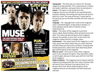 Typography – The fonts that are used on this ‘Kerrang’
magazine are big and bold. This is used because it catches
the reader’s attention, and wants them to read about it.
Layout – The layout is a bit cluttered on this
magazine, but you are still able to see everything that’s
essential. However, the writing over laps the main picture
which isn’t neat. The route of the eye ‘z’ works well on
this because you see the offer and tittle and main news all
together.
Language – The language that is used on this magazine
cover is standard English, no big words or phrases, so
most audiences will be able to read this as they
understand it all.
Colour – The colour of this magazine is just three
colours, Black, Red and Yellow, which all stand out to each
other. The colours go with the genre of the magazine
because for example, its very ‘rock’ so the red on this
magazine creates and evil, or danger colour.
Camerawork – The camera work of this magazine is a mid
close, group shot which shows they are a band. Also the
mid shot shows just there torso and face’s, showing there
facially expressions, which seem quite depressing which
goes with the genre of the magazine.
Mise-en-scene – The mise-en-scene of this magazine
cover is very suiting for the genre. They have black outfits
on which again, because its dark, goes with the ‘rock’ feel
to the magazine.
Mode of address – The magazine tries to interact with the
audience by putting words like ‘free’ onto it, because they
will want to buy it because it has special items. It as
phrases ‘life is loud’ which shows the genre of the
magazine because we stereotype rock with being loud
and wild.
 