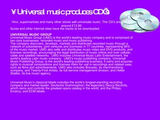 Universal music produces CD’s Hmv, supermarkets and many other stores sell universals music. The CD’s are sold for around £13.99  Itunes and other internet sites have the tracks to be downloaded UNIVERSAL MUSIC GROUP Universal Music Group (UMG) is the world’s leading music company and is comprised of two core businesses: recorded music and music publishing.  The company discovers, develops, markets and distributes recorded music through a network of subsidiaries, joint ventures and licensees in 77 countries, representing 98% of the music market. UMG also sells and distributes music video and DVD products, and licenses recordings, encouraging the legal distribution of music online and over cellular, cable and satellite networks.  UMG includes Universal Music Latin Entertainment, the world’s leading Latin music company.  UMG's music publishing company, Universal Music Publishing Group, is the world's leading publishing business; it owns and acquires rights to musical compositions and licenses them for use in recordings and related uses, such as films and advertisements. UMG also includes Bravado, its merchandising company, and Twenty-First Artists, its full service management division; and Helter Skelter, its live music agency.     Universal Music’s classical labels includes the world’s longest-standing recording company and market leader, Deutsche Grammophon; the legendary Decca Records, which owns and controls the greatest opera catalog in the world; and the Philips, Emarcy, and ECM labels.  