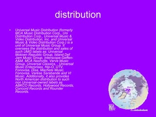 distribution Universal Music Distribution (formerly MCA Music Distribution Corp., Uni Distribution Corp., Universal Music & Video Distribution, Inc. and Universal Music & Video Distribution Corp.) is a unit of Universal Music Group. It oversees the distribution and sales of such UMG labels as: Universal Motown Republic Group, Island Def Jam Music Group, Interscope-Geffen-A&M, MCA Nashville, Verve Music Group, Universal Classics, , Universal Music Enterprises, Hip-O, UTV, Fonovisa, Disa, Machete Music, Fonovisa, Varèse Sarabande and VI Music. Additionally, it also provides North American distribution to such non Universal-owned labels as ABKCO Records, Hollywood Records, Concord Records and Rounder Records.  
