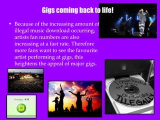 Gigs coming back to life! Because of the increasing amount of illegal music download occurring, artists fan numbers are also increasing at a fast rate. Therefore more fans want to see the favourite artist performing at gigs, this heightens the appeal of major gigs. 
