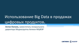 Использование Big Data в продажах
цифровых продуктов.
Антон Капаев, заместитель генерального
директора Медиагруппы Актион-МЦФЭР
 