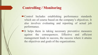 Controlling / Monitoring
Control Includes establishing performance standards
which are of course based on the company’s objectives. It
also involves evaluating and reporting of actual job
performance.
It helps them in taking necessary preventive measures
against the consequences. Effective and efficient
management leads to success, the success where it attains
the objectives and goals of the organizations.
 