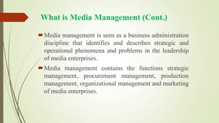 What is Media Management (Cont.)
Media management is seen as a business administration
discipline that identifies and describes strategic and
operational phenomena and problems in the leadership
of media enterprises.
Media management contains the functions strategic
management, procurement management, production
management, organizational management and marketing
of media enterprises.
 