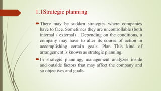 1.1Strategic planning
There may be sudden strategies where companies
have to face. Sometimes they are uncontrollable (both
internal / external) . Depending on the conditions, a
company may have to alter its course of action in
accomplishing certain goals. Plan This kind of
arrangement is known as strategic planning.
In strategic planning, management analyzes inside
and outside factors that may affect the company and
so objectives and goals.
 
