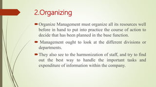 2.Organizing
Organize Management must organize all its resources well
before in hand to put into practice the course of action to
decide that has been planned in the base function.
 Management ought to look at the different divisions or
departments.
They also see to the harmonization of staff, and try to find
out the best way to handle the important tasks and
expenditure of information within the company.
 