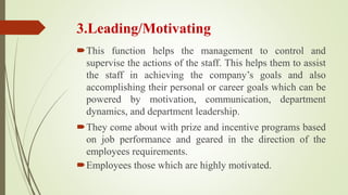3.Leading/Motivating
This function helps the management to control and
supervise the actions of the staff. This helps them to assist
the staff in achieving the company’s goals and also
accomplishing their personal or career goals which can be
powered by motivation, communication, department
dynamics, and department leadership.
They come about with prize and incentive programs based
on job performance and geared in the direction of the
employees requirements.
Employees those which are highly motivated.
 
