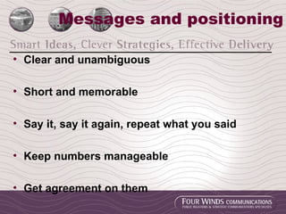 Messages and positioning Clear and unambiguous Short and memorable Say it, say it again, repeat what you said Keep numbers manageable Get agreement on them 