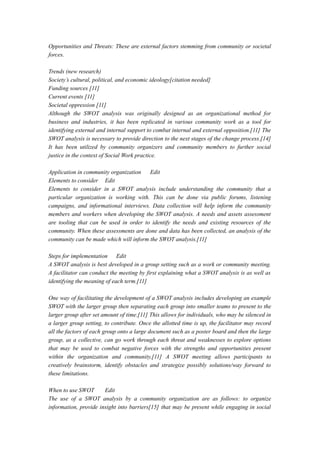 Opportunities and Threats: These are external factors stemming from community or societal
forces.
Trends (new research)
Society’s cultural, political, and economic ideology[citation needed]
Funding sources [11]
Current events [11]
Societal oppression [11]
Although the SWOT analysis was originally designed as an organizational method for
business and industries, it has been replicated in various community work as a tool for
identifying external and internal support to combat internal and external opposition.[11] The
SWOT analysis is necessary to provide direction to the next stages of the change process.[14]
It has been utilized by community organizers and community members to further social
justice in the context of Social Work practice.
Application in community organization Edit
Elements to consider Edit
Elements to consider in a SWOT analysis include understanding the community that a
particular organization is working with. This can be done via public forums, listening
campaigns, and informational interviews. Data collection will help inform the community
members and workers when developing the SWOT analysis. A needs and assets assessment
are tooling that can be used in order to identify the needs and existing resources of the
community. When these assessments are done and data has been collected, an analysis of the
community can be made which will inform the SWOT analysis.[11]
Steps for implementation Edit
A SWOT analysis is best developed in a group setting such as a work or community meeting.
A facilitator can conduct the meeting by first explaining what a SWOT analysis is as well as
identifying the meaning of each term.[11]
One way of facilitating the development of a SWOT analysis includes developing an example
SWOT with the larger group then separating each group into smaller teams to present to the
larger group after set amount of time.[11] This allows for individuals, who may be silenced in
a larger group setting, to contribute. Once the allotted time is up, the facilitator may record
all the factors of each group onto a large document such as a poster board and then the large
group, as a collective, can go work through each threat and weaknesses to explore options
that may be used to combat negative forces with the strengths and opportunities present
within the organization and community.[11] A SWOT meeting allows participants to
creatively brainstorm, identify obstacles and strategize possibly solutions/way forward to
these limitations.
When to use SWOT Edit
The use of a SWOT analysis by a community organization are as follows: to organize
information, provide insight into barriers[15] that may be present while engaging in social
 