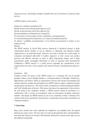 change processes, and identify strengths available that can be activated to counteract these
barriers.
A SWOT analysis can be used to:
Explore new solutions to problems [11]
Identify barriers that will limit goals/objectives [11]
Decide on direction that will be most effective [11]
Reveal possibilities and limitations for change[11]
To revise plans to best navigate systems, communities, and organizations
As a brainstorming and recording device as a means of communication[15]
To enhance “credibility of interpretation” to be utilized in presentation to leaders or key
supporters.[12]
Benefits
The SWOT analysis in Social Work practice framework is beneficial because it helps
organizations decide whether or not an objective is obtainable and therefore enables
organizations to set achievable goals, objectives, and steps to further the social change or
community development effort.[16] It enables organizers to take visions and produce
practical and efficient outcomes in order to effect long-lasting change, and it helps
organizations gather meaningful information in order to maximize their potential.[16]
Completing a SWOT analysis is a useful process regarding the consideration of key
organizational priorities, such as gender and cultural diversity, and fundraising objectives.
[17]
Limitations Edit
Critiques include the misuse of the SWOT analysis as a technique that can be quickly
designed without critical thought leading to a misrepresentation of Strengths, Weaknesses,
Opportunities and Threats within an organization's internal and external surroundings.[18]
Another limitation includes the development of a SWOT analysis simply to defend previously
decided goals and objectives. This misuse leads to limitations on brainstorming possibilities
and "real" identification of barriers. This misuse also places the organization’s interest above
the well being of the community. Further, a SWOT analysis should be developed as a
collaborative with a variety of contributions made by participants including community
members. The design of a SWOT analysis by one or two community workers is limiting to the
realities of the forces specifically external factors, and devalues the possible contributions of
community members.
7 .Goal setting
Once you've created your vision statement for weight-loss, you probably know the general
direction you want to move. The next step is to work out the particular short- and intermediate-
term goals that will get you moving in that direction, followed by concrete action steps you can
take right now to get going.
 