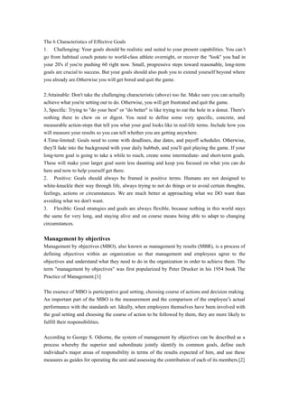 The 6 Characteristics of Effective Goals
1. Challenging: Your goals should be realistic and suited to your present capabilities. You can’t
go from habitual couch potato to world-class athlete overnight, or recover the “look” you had in
your 20's if you’re pushing 60 right now. Small, progressive steps toward reasonable, long-term
goals are crucial to success. But your goals should also push you to extend yourself beyond where
you already are.Otherwise you will get bored and quit the game.
2.Attainable: Don't take the challenging characteristic (above) too far. Make sure you can actually
achieve what you're setting out to do. Otherwise, you will get frustrated and quit the game.
3, Specific: Trying to "do your best" or "do better" is like trying to eat the hole in a donut. There's
nothing there to chew on or digest. You need to define some very specific, concrete, and
measurable action-steps that tell you what your goal looks like in real-life terms. Include how you
will measure your results so you can tell whether you are getting anywhere.
4.Time-limited: Goals need to come with deadlines, due dates, and payoff schedules. Otherwise,
they'll fade into the background with your daily hubbub, and you'll quit playing the game. If your
long-term goal is going to take a while to reach, create some intermediate- and short-term goals.
These will make your larger goal seem less daunting and keep you focused on what you can do
here and now to help yourself get there.
2. Positive: Goals should always be framed in positive terms. Humans are not designed to
white-knuckle their way through life, always trying to not do things or to avoid certain thoughts,
feelings, actions or circumstances. We are much better at approaching what we DO want than
avoiding what we don't want.
3. Flexible: Good strategies and goals are always flexible, because nothing in this world stays
the same for very long, and staying alive and on course means being able to adapt to changing
circumstances.
Management by objectives
Management by objectives (MBO), also known as management by results (MBR), is a process of
defining objectives within an organization so that management and employees agree to the
objectives and understand what they need to do in the organization in order to achieve them. The
term "management by objectives" was first popularized by Peter Drucker in his 1954 book The
Practice of Management.[1]
The essence of MBO is participative goal setting, choosing course of actions and decision making.
An important part of the MBO is the measurement and the comparison of the employee’s actual
performance with the standards set. Ideally, when employees themselves have been involved with
the goal setting and choosing the course of action to be followed by them, they are more likely to
fulfill their responsibilities.
According to George S. Odiorne, the system of management by objectives can be described as a
process whereby the superior and subordinate jointly identify its common goals, define each
individual's major areas of responsibility in terms of the results expected of him, and use these
measures as guides for operating the unit and assessing the contribution of each of its members.[2]
 