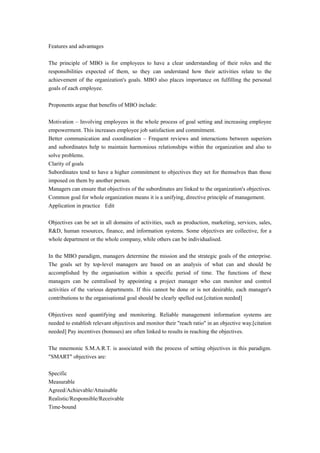 Features and advantages
The principle of MBO is for employees to have a clear understanding of their roles and the
responsibilities expected of them, so they can understand how their activities relate to the
achievement of the organization's goals. MBO also places importance on fulfilling the personal
goals of each employee.
Proponents argue that benefits of MBO include:
Motivation – Involving employees in the whole process of goal setting and increasing employee
empowerment. This increases employee job satisfaction and commitment.
Better communication and coordination – Frequent reviews and interactions between superiors
and subordinates help to maintain harmonious relationships within the organization and also to
solve problems.
Clarity of goals
Subordinates tend to have a higher commitment to objectives they set for themselves than those
imposed on them by another person.
Managers can ensure that objectives of the subordinates are linked to the organization's objectives.
Common goal for whole organization means it is a unifying, directive principle of management.
Application in practice Edit
Objectives can be set in all domains of activities, such as production, marketing, services, sales,
R&D, human resources, finance, and information systems. Some objectives are collective, for a
whole department or the whole company, while others can be individualised.
In the MBO paradigm, managers determine the mission and the strategic goals of the enterprise.
The goals set by top-level managers are based on an analysis of what can and should be
accomplished by the organisation within a specific period of time. The functions of these
managers can be centralised by appointing a project manager who can monitor and control
activities of the various departments. If this cannot be done or is not desirable, each manager's
contributions to the organisational goal should be clearly spelled out.[citation needed]
Objectives need quantifying and monitoring. Reliable management information systems are
needed to establish relevant objectives and monitor their "reach ratio" in an objective way.[citation
needed] Pay incentives (bonuses) are often linked to results in reaching the objectives.
The mnemonic S.M.A.R.T. is associated with the process of setting objectives in this paradigm.
"SMART" objectives are:
Specific
Measurable
Agreed/Achievable/Attainable
Realistic/Responsible/Receivable
Time-bound
 