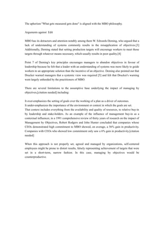 The aphorism "What gets measured gets done" is aligned with the MBO philosophy.
Arguments against Edit
MBO has its detractors and attention notably among them W. Edwards Deming, who argued that a
lack of understanding of systems commonly results in the misapplication of objectives.[3]
Additionally, Deming stated that setting production targets will encourage workers to meet those
targets through whatever means necessary, which usually results in poor quality.[4]
Point 7 of Deming's key principles encourages managers to abandon objectives in favour of
leadership because he felt that a leader with an understanding of systems was more likely to guide
workers to an appropriate solution than the incentive of an objective. Deming also pointed out that
Drucker warned managers that a systemic view was required [5] and felt that Drucker's warning
went largely unheeded by the practitioners of MBO.
There are several limitations to the assumptive base underlying the impact of managing by
objectives,[citation needed] including:
It over-emphasizes the setting of goals over the working of a plan as a driver of outcomes.
It under-emphasizes the importance of the environment or context in which the goals are set.
That context includes everything from the availability and quality of resources, to relative buy-in
by leadership and stake-holders. As an example of the influence of management buy-in as a
contextual influencer, in a 1991 comprehensive review of thirty years of research on the impact of
Management by Objectives, Robert Rodgers and John Hunter concluded that companies whose
CEOs demonstrated high commitment to MBO showed, on average, a 56% gain in productivity.
Companies with CEOs who showed low commitment only saw a 6% gain in productivity.[citation
needed]
When this approach is not properly set, agreed and managed by organizations, self-centered
employees might be prone to distort results, falsely representing achievement of targets that were
set in a short-term, narrow fashion. In this case, managing by objectives would be
counterproductive.
 