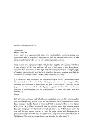 CH#2 MEDIA MANAGEMENT
News agency
Reuters, Bonn 1988
A news agency is an organization that gathers news reports and sells them to subscribing news
organizations, such as newspapers, magazines and radio and television broadcasters. A news
agency may also be referred to as a wire service, newswire, or news service.
There are many news agencies around the world, but there are global news agencies with offices
in most countries of the world and cover all areas of information: Agence France-Presse,
Associated Press and Reuters. All three began with and continue to operate on a basic philosophy
of providing a single objective news feed to all subscribers; they do not provide separate feeds for
conservative or liberal newspapers. Jonathan Fenby explains the philosophy:
[T]o achieve such wide acceptability, the agencies avoid overt partiality. Demonstrably correct
information is their stock in trade. Traditionally, they report at a reduced level of responsibility,
attributing their information to a spokesman, the press, or other sources. They avoid making
judgments and steer clear of doubt and ambiguity. Though their founders did not use the word,
objectivity is the philosophical basis for their enterprises – or failing that, widely acceptable
neutrality.[1]
History
Only a few large newspapers could afford bureaus outside their home city. They relied instead on
news agencies, especially Havas in France and the Associated Press in the United States. Former
Havas employees founded Reuters in Britain and Wolff in Germany; Havas is now Agence
France-Presse (AFP).[2] For international news, the agencies pooled their resources, so that
Havas, for example, covered the French Empire, South America and the Balkans and shared the
news with the other national agencies. In France the typical contract with Havas provided a
provincial newspaper with 1800 lines of telegraphed text daily, for an annual subscription rate of
10,000 francs. Other agencies provided features and fiction for their subscribers.[3]
 
