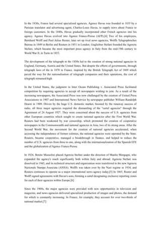 In the 1830s, France had several specialized agencies. Agence Havas was founded in 1835 by a
Parisian translator and advertising agent, Charles-Louis Havas, to supply news about France to
foreign customers. In the 1840s, Havas gradually incorporated other French agencies into his
agency. Agence Havas evolved into Agence France-Presse (AFP).[4] Two of his employees,
Bernhard Wolff and Paul Julius Reuter, later set up rival news agencies, Wolffs Telegraphisches
Bureau in 1849 in Berlin and Reuters in 1851 in London. Guglielmo Stefani founded the Agenzia
Stefani, which became the most important press agency in Italy from the mid-19th century to
World War II, in Turin in 1853.
The development of the telegraph in the 1850s led to the creation of strong national agencies in
England, Germany, Austria and the United States. But despite the efforts of governments, through
telegraph laws of the in 1878 in France, inspired by the British Telegraph Act of 1869 which
paved the way for the nationalisation of telegraph companies and their operations, the cost of
telegraph remained high.
In the United States, the judgment in Inter Ocean Publishing v. Associated Press facilitated
competition by requiring agencies to accept all newspapers wishing to join. As a result of the
increasing newspapers, the Associated Press was now challenged by the creation of United Press
Associations in 1907 and International News Service by newspaper publisher William Randolph
Hearst in 1909. Driven by the huge U.S. domestic market, boosted by the runaway success of
radio, all three major agencies required the dismantling of the "cartel agencies" through the
Agreement of 26 August 1927. They were concerned about the success of U.S. agencies from
other European countries which sought to create national agencies after the First World War.
Reuters had been weakened by war censorship, which promoted the creation of cooperative
newspapers in the Commonwealth and national agencies in Asia, two of its strong areas. After the
Second World War, the movement for the creation of national agencies accelerated, when
accessing the independence of former colonies, the national agencies were operated by the State.
Reuters, became cooperative, managed a breakthrough in finance, and helped to reduce the
number of U.S. agencies from three to one, along with the internationalization of the Spanish EFE
and the globalization of Agence France-Presse.
In 1924, Benito Mussolini placed Agenzia Stefani under the direction of Manlio Morgagni, who
expanded the agency's reach significantly both within Italy and abroad. Agenzia Stefani was
dissolved in 1945, and its technical structure and organization were transferred to the new Agenzia
Nazionale Stampa Associata (ANSA). Wolffs was taken over by the Nazi regime in 1934, and
Reuters continues to operate as a major international news agency today.[5] In 1865, Reuter and
Wolff signed agreements with Havas's sons, forming a cartel designating exclusive reporting zones
for each of their agencies within Europe.[6]
Since the 1960s, the major agencies were provided with new opportunities in television and
magazine, and news agencies delivered specialized production of images and photos, the demand
for which is constantly increasing. In France, for example, they account for over two-thirds of
national market.[7]
 