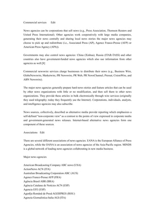 Commercial services Edit
News agencies can be corporations that sell news (e.g., Press Association, Thomson Reuters and
United Press International). Other agencies work cooperatively with large media companies,
generating their news centrally and sharing local news stories the major news agencies may
choose to pick up and redistribute (i.e., Associated Press (AP), Agence France-Presse (AFP) or
American Press Agency (APA)).
Governments may also control news agencies: China (Xinhua), Russia (ITAR-TASS) and other
countries also have government-funded news agencies which also use information from other
agencies as well.[8]
Commercial newswire services charge businesses to distribute their news (e.g., Business Wire,
GlobeNewswire, Marketwire, PR Newswire, PR Web, PR NewsChannel, Pressat, CisionWire, and
ABN Newswire).
The major news agencies generally prepare hard news stories and feature articles that can be used
by other news organizations with little or no modification, and then sell them to other news
organizations. They provide these articles in bulk electronically through wire services (originally
they used telegraphy; today they frequently use the Internet). Corporations, individuals, analysts,
and intelligence agencies may also subscribe.
News sources, collectively, described as alternative media provide reporting which emphasizes a
self-defined "non-corporate view" as a contrast to the points of view expressed in corporate media
and government-generated news releases. Internet-based alternative news agencies form one
component of these sources.
Associations Edit
There are several different associations of news agencies. EANA is the European Alliance of Press
Agencies, while the OANA is an association of news agencies of the Asia-Pacific region. MINDS
is a global network of leading news agencies collaborating in new media business.
Major news agencies
American Broadcasting Company ABC news (USA)
ActionNews ACN (ITA)
Australian Broadcasting Corporation ABC (AUS)
Agence France-Presse AFP (FRA)
Agência Brasil ABR (BRA)
Agència Catalana de Notícies ACN (ESP)
Agencia EFE (ESP)
Agen ia Română de Presă AGERPRES (ROU)ț
Agenzia Giornalistica Italia AGI (ITA)
 