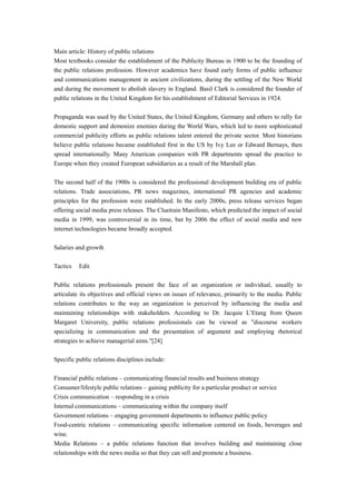 Main article: History of public relations
Most textbooks consider the establishment of the Publicity Bureau in 1900 to be the founding of
the public relations profession. However academics have found early forms of public influence
and communications management in ancient civilizations, during the settling of the New World
and during the movement to abolish slavery in England. Basil Clark is considered the founder of
public relations in the United Kingdom for his establishment of Editorial Services in 1924.
Propaganda was used by the United States, the United Kingdom, Germany and others to rally for
domestic support and demonize enemies during the World Wars, which led to more sophisticated
commercial publicity efforts as public relations talent entered the private sector. Most historians
believe public relations became established first in the US by Ivy Lee or Edward Bernays, then
spread internationally. Many American companies with PR departments spread the practice to
Europe when they created European subsidiaries as a result of the Marshall plan.
The second half of the 1900s is considered the professional development building era of public
relations. Trade associations, PR news magazines, international PR agencies and academic
principles for the profession were established. In the early 2000s, press release services began
offering social media press releases. The Cluetrain Manifesto, which predicted the impact of social
media in 1999, was controversial in its time, but by 2006 the effect of social media and new
internet technologies became broadly accepted.
Salaries and growth
Tactics Edit
Public relations professionals present the face of an organization or individual, usually to
articulate its objectives and official views on issues of relevance, primarily to the media. Public
relations contributes to the way an organization is perceived by influencing the media and
maintaining relationships with stakeholders. According to Dr. Jacquie L’Etang from Queen
Margaret University, public relations professionals can be viewed as "discourse workers
specializing in communication and the presentation of argument and employing rhetorical
strategies to achieve managerial aims."[24]
Specific public relations disciplines include:
Financial public relations – communicating financial results and business strategy
Consumer/lifestyle public relations – gaining publicity for a particular product or service
Crisis communication – responding in a crisis
Internal communications – communicating within the company itself
Government relations – engaging government departments to influence public policy
Food-centric relations – communicating specific information centered on foods, beverages and
wine.
Media Relations – a public relations function that involves building and maintaining close
relationships with the news media so that they can sell and promote a business.
 