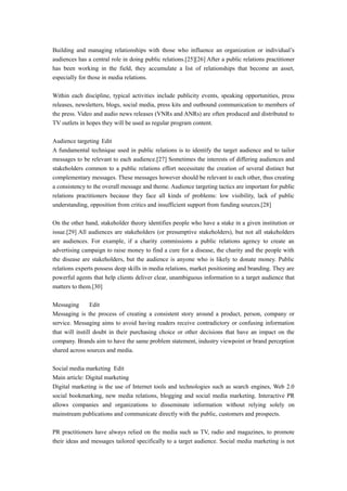 Building and managing relationships with those who influence an organization or individual’s
audiences has a central role in doing public relations.[25][26] After a public relations practitioner
has been working in the field, they accumulate a list of relationships that become an asset,
especially for those in media relations.
Within each discipline, typical activities include publicity events, speaking opportunities, press
releases, newsletters, blogs, social media, press kits and outbound communication to members of
the press. Video and audio news releases (VNRs and ANRs) are often produced and distributed to
TV outlets in hopes they will be used as regular program content.
Audience targeting Edit
A fundamental technique used in public relations is to identify the target audience and to tailor
messages to be relevant to each audience.[27] Sometimes the interests of differing audiences and
stakeholders common to a public relations effort necessitate the creation of several distinct but
complementary messages. These messages however should be relevant to each other, thus creating
a consistency to the overall message and theme. Audience targeting tactics are important for public
relations practitioners because they face all kinds of problems: low visibility, lack of public
understanding, opposition from critics and insufficient support from funding sources.[28]
On the other hand, stakeholder theory identifies people who have a stake in a given institution or
issue.[29] All audiences are stakeholders (or presumptive stakeholders), but not all stakeholders
are audiences. For example, if a charity commissions a public relations agency to create an
advertising campaign to raise money to find a cure for a disease, the charity and the people with
the disease are stakeholders, but the audience is anyone who is likely to donate money. Public
relations experts possess deep skills in media relations, market positioning and branding. They are
powerful agents that help clients deliver clear, unambiguous information to a target audience that
matters to them.[30]
Messaging Edit
Messaging is the process of creating a consistent story around a product, person, company or
service. Messaging aims to avoid having readers receive contradictory or confusing information
that will instill doubt in their purchasing choice or other decisions that have an impact on the
company. Brands aim to have the same problem statement, industry viewpoint or brand perception
shared across sources and media.
Social media marketing Edit
Main article: Digital marketing
Digital marketing is the use of Internet tools and technologies such as search engines, Web 2.0
social bookmarking, new media relations, blogging and social media marketing. Interactive PR
allows companies and organizations to disseminate information without relying solely on
mainstream publications and communicate directly with the public, customers and prospects.
PR practitioners have always relied on the media such as TV, radio and magazines, to promote
their ideas and messages tailored specifically to a target audience. Social media marketing is not
 