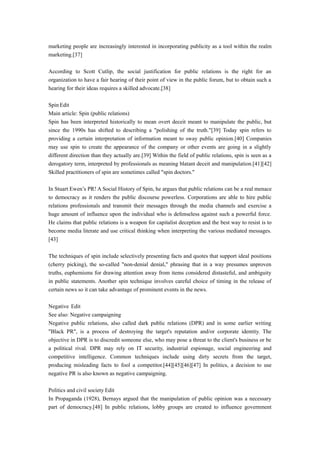 marketing people are increasingly interested in incorporating publicity as a tool within the realm
marketing.[37]
According to Scott Cutlip, the social justification for public relations is the right for an
organization to have a fair hearing of their point of view in the public forum, but to obtain such a
hearing for their ideas requires a skilled advocate.[38]
Spin Edit
Main article: Spin (public relations)
Spin has been interpreted historically to mean overt deceit meant to manipulate the public, but
since the 1990s has shifted to describing a "polishing of the truth."[39] Today spin refers to
providing a certain interpretation of information meant to sway public opinion.[40] Companies
may use spin to create the appearance of the company or other events are going in a slightly
different direction than they actually are.[39] Within the field of public relations, spin is seen as a
derogatory term, interpreted by professionals as meaning blatant deceit and manipulation.[41][42]
Skilled practitioners of spin are sometimes called "spin doctors."
In Stuart Ewen’s PR! A Social History of Spin, he argues that public relations can be a real menace
to democracy as it renders the public discourse powerless. Corporations are able to hire public
relations professionals and transmit their messages through the media channels and exercise a
huge amount of influence upon the individual who is defenseless against such a powerful force.
He claims that public relations is a weapon for capitalist deception and the best way to resist is to
become media literate and use critical thinking when interpreting the various mediated messages.
[43]
The techniques of spin include selectively presenting facts and quotes that support ideal positions
(cherry picking), the so-called "non-denial denial," phrasing that in a way presumes unproven
truths, euphemisms for drawing attention away from items considered distasteful, and ambiguity
in public statements. Another spin technique involves careful choice of timing in the release of
certain news so it can take advantage of prominent events in the news.
Negative Edit
See also: Negative campaigning
Negative public relations, also called dark public relations (DPR) and in some earlier writing
"Black PR", is a process of destroying the target's reputation and/or corporate identity. The
objective in DPR is to discredit someone else, who may pose a threat to the client's business or be
a political rival. DPR may rely on IT security, industrial espionage, social engineering and
competitive intelligence. Common techniques include using dirty secrets from the target,
producing misleading facts to fool a competitor.[44][45][46][47] In politics, a decision to use
negative PR is also known as negative campaigning.
Politics and civil society Edit
In Propaganda (1928), Bernays argued that the manipulation of public opinion was a necessary
part of democracy.[48] In public relations, lobby groups are created to influence government
 