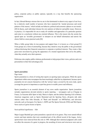 policy, corporate policy or public opinion, typically in a way that benefits the sponsoring
organization.
In fact, Edward Bernays stresses that we are in fact dominated in almost every aspect of our lives,
by a relatively small number of persons who have mastered the ‘mental processes and social
patterns of the masses,’ which include our behavior, political and economic spheres or our morals.
[49] In theory, each individual chooses his own opinion on behavior and public issues. However,
in practice, it is impossible for one to study all variables and approaches of a particular question
and come to a conclusion without any external influence. This is the reason why the society has
agreed upon an ‘invisible government’ to interpret on our behalf information and narrow the
choice field to a more practical scale.[50]
When a lobby group hides its true purpose and support base, it is known as a front group.[51]
Front groups are a form of astroturfing, because they intend to sway the public or the government
without disclosing their financial connection to corporate or political interests. They create a fake
grass-roots movement by giving the appearance of a trusted organization that serves the public,
when they actually serve their sponsors.
Politicians also employ public relations professionals to help project their views, policies and even
personalities to their best advantages.[52]
Sports journalism
Page issues
Sports journalism is a form of writing that reports on sporting topics and games. While the sports
department within some newspapers has been mockingly called the toy department, because sports
journalists do not concern themselves with the 'serious' topics covered by the news desk, sports
coverage has grown in importance as sport has grown in wealth, power and influence.
Sports journalism is an essential element of any news media organization. Sports journalism
includes organizations devoted entirely to sports reporting — newspapers such as L'Equipe in
France, La Gazzetta dello Sport in Italy, Marca in Spain, and the defunct Sporting Life in Britain,
American magazines such as Sports Illustrated and the Sporting News, all-sports talk radio
stations (other than John Kincade, of "Buck and Kincade" on 680TheFan), and television
networks such as Eurosport, Fox Sports 1, ESPN and The Sports Network (TSN) and Web Sports
News such as Cypriot Action in Sports.
Socio-political significance Edit
Major League Baseball gave print journalists a special role in its games. They were named official
scorers and kept statistics that were considered part of the official record of the league. Active
sportswriters were removed from this role in 1980. Although their statistical judgment calls could
not affect the outcome of a game in progress, the awarding of errors and wins/saves were seen as
 
