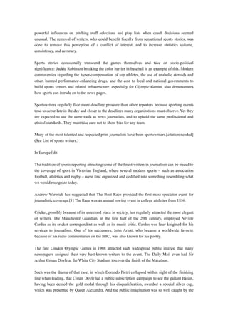 powerful influences on pitching staff selections and play lists when coach decisions seemed
unusual. The removal of writers, who could benefit fiscally from sensational sports stories, was
done to remove this perception of a conflict of interest, and to increase statistics volume,
consistency, and accuracy.
Sports stories occasionally transcend the games themselves and take on socio-political
significance: Jackie Robinson breaking the color barrier in baseball is an example of this. Modern
controversies regarding the hyper-compensation of top athletes, the use of anabolic steroids and
other, banned performance-enhancing drugs, and the cost to local and national governments to
build sports venues and related infrastructure, especially for Olympic Games, also demonstrates
how sports can intrude on to the news pages.
Sportswriters regularly face more deadline pressure than other reporters because sporting events
tend to occur late in the day and closer to the deadlines many organizations must observe. Yet they
are expected to use the same tools as news journalists, and to uphold the same professional and
ethical standards. They must take care not to show bias for any team.
Many of the most talented and respected print journalists have been sportswriters.[citation needed]
(See List of sports writers.)
In EuropeEdit
The tradition of sports reporting attracting some of the finest writers in journalism can be traced to
the coverage of sport in Victorian England, where several modern sports – such as association
football, athletics and rugby – were first organized and codified into something resembling what
we would recognize today.
Andrew Warwick has suggested that The Boat Race provided the first mass spectator event for
journalistic coverage.[1] The Race was an annual rowing event in college athletics from 1856.
Cricket, possibly because of its esteemed place in society, has regularly attracted the most elegant
of writers. The Manchester Guardian, in the first half of the 20th century, employed Neville
Cardus as its cricket correspondent as well as its music critic. Cardus was later knighted for his
services to journalism. One of his successors, John Arlott, who became a worldwide favorite
because of his radio commentaries on the BBC, was also known for his poetry.
The first London Olympic Games in 1908 attracted such widespread public interest that many
newspapers assigned their very best-known writers to the event. The Daily Mail even had Sir
Arthur Conan Doyle at the White City Stadium to cover the finish of the Marathon.
Such was the drama of that race, in which Dorando Pietri collapsed within sight of the finishing
line when leading, that Conan Doyle led a public subscription campaign to see the gallant Italian,
having been denied the gold medal through his disqualification, awarded a special silver cup,
which was presented by Queen Alexandra. And the public imagination was so well caught by the
 