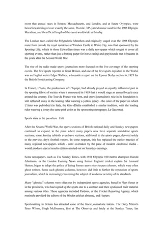 event that annual races in Boston, Massachusetts, and London, and at future Olympics, were
henceforward staged over exactly the same, 26-mile, 385-yard distance used for the 1908 Olympic
Marathon, and the official length of the event worldwide to this day.
The London race, called the Polytechnic Marathon and originally staged over the 1908 Olympic
route from outside the royal residence at Windsor Castle to White City, was first sponsored by the
Sporting Life, which in those Edwardian times was a daily newspaper which sought to cover all
sporting events, rather than just a betting paper for horse racing and greyhounds that it became in
the years after the Second World War.
The rise of the radio made sports journalism more focused on the live coverage of the sporting
events. The first sports reporter in Great Britain, and one of the first sports reporters in the World,
was an English writer Edgar Wallace, who made a report on the Epsom Derby on June 6, 1923 for
the British Broadcasting Company.
In France, L'Auto, the predecessor of L'Equipe, had already played an equally influential part in
the sporting fabric of society when it announced in 1903 that it would stage an annual bicycle race
around the country. The Tour de France was born, and sports journalism's role in its foundation is
still reflected today in the leading rider wearing a yellow jersey - the color of the paper on which
L'Auto was published (in Italy, the Giro d'Italia established a similar tradition, with the leading
rider wearing a jersey the same pink color as the sponsoring newspaper, La Gazzetta).
Sports stars in the press box Edit
After the Second World War, the sports sections of British national daily and Sunday newspapers
continued to expand, to the point where many papers now have separate standalone sports
sections; some Sunday tabloids even have sections, additional to the sports pages, devoted solely
to the previous day's football reports. In some respects, this has replaced the earlier practice of
many regional newspapers which - until overtaken by the pace of modern electronic media -
would produce special results editions rushed out on Saturday evenings.
Some newspapers, such as The Sunday Times, with 1924 Olympic 100 metres champion Harold
Abrahams, or the London Evening News using former England cricket captain Sir Leonard
Hutton, began to adopt the policy of hiring former sports stars to pen columns, which were often
ghost written. Some such ghosted columns, however, did little to further the reputation of sports
journalism, which is increasingly becoming the subject of academic scrutiny of its standards.
Many "ghosted" columns were often run by independent sports agencies, based in Fleet Street or
in the provinces, who had signed up the sports star to a contract and then syndicated their material
among various titles. These agencies included Pardons, or the Cricket Reporting Agency, which
routinely provided the editors of the Wisden cricket almanac, and Hayters.
Sportswriting in Britain has attracted some of the finest journalistic talents. The Daily Mirror's
Peter Wilson, Hugh McIlvanney, first at The Observer and lately at the Sunday Times, Ian
 