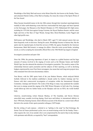 Wooldridge of the Daily Mail and soccer writer Brian Glanville, best known at the Sunday Times,
and columnist Patrick Collins, of the Mail on Sunday, five times the winner of the Sports Writer of
the Year Award.
Many became household names in the late 20th century through their trenchant reporting[citation
needed] of often earth-shattering events that have transcended the back pages and been reported
on the front pages: the Massacre at the Munich Olympics in 1972; Muhammad Ali's fight career,
including his 1974 title bout against George Foreman; the Heysel Stadium disaster; and the career
highs and lows of the likes of Tiger Woods, George Best, David Beckham, Lester Piggott and
other high profile stars.
McIlvanney and Wooldridge, who died in March 2007, aged 75, both enjoyed careers that saw
them frequently work in television. During his career, Wooldridge became so famous that, like the
sports stars he reported upon, he hired the services of IMG, the agency founded by the American
businessman, Mark McCormack, to manage his affairs. Glanville wrote several books, including
novels, as well as scripting the memorable official film to the 1966 World Cup staged in England.
Investigative journalism and sport Edit
Since the 1990s, the growing importance of sport, its impact as a global business and the huge
amounts of money involved in the staging of events such as the Olympic Games and football
World Cups, has also attracted the attention of investigative journalists. The sensitive nature of the
relationships between sports journalists and the subjects of their reporting, as well as declining
budgets experienced by most Fleet Street newspapers, has meant that such long-term projects have
often emanated from television documentary makers.
Tom Bower, with his 2003 sports book of the year Broken Dreams, which analyzed British
football, followed in the tradition established a decade earlier by Andrew Jennings and Vyv
Simson with their controversial investigation of corruption within the International Olympic
Committee. Jennings and Simson's The Lords of the Rings in many ways predicted the scandals
that were to emerge around the staging of the 2002 Winter Olympics in Salt Lake City; Jennings
would follow-up with two further books on the Olympics and one on FIFA, the world football
body.
Likewise, award-winning writers Duncan Mackay, of The Guardian, and Steven Downes
unravelled many scandals involving doping, fixed races and bribery in international athletics in
their 1996 book, Running Scared, which offered an account of the threats by a senior track official
that led to the suicide of their sports journalist colleague, Cliff Temple.
But the writing of such exposes - referred to as "spitting in the soup" by Paul Kimmage, the
former Tour de France professional cyclist, now an award-winning writer for the Sunday Times –
often requires the view of an outsider who is not compromised by the need of day-to-day dealings
with sportsmen and officials, as required by "beat" correspondents.
 