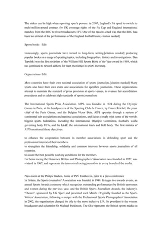 The stakes can be high when upsetting sport's powers: in 2007, England's FA opted to switch its
multi-million-pound contract for UK coverage rights of the FA Cup and England international
matches from the BBC to rival broadcasters ITV. One of the reasons cited was that the BBC had
been too critical of the performances of the England football team.[citation needed]
Sports books Edit
Increasingly, sports journalists have turned to long-form writing,[citation needed] producing
popular books on a range of sporting topics, including biographies, history and investigations. Dan
Topolski was the first recipient of the William Hill Sports Book of the Year award in 1989, which
has continued to reward authors for their excellence in sports literature.
Organizations Edit
Most countries have their own national association of sports journalists.[citation needed] Many
sports also have their own clubs and associations for specified journalists. These organizations
attempt to maintain the standard of press provision at sports venues, to oversee fair accreditation
procedures and to celebrate high standards of sports journalism.
The International Sports Press Association, AIPS, was founded in 1924 during the Olympic
Games in Paris, at the headquarters of the Sporting Club de France, by Frantz Reichel, the press
chief of the Paris Games, and the Belgian Victor Boin. AIPS operates through a system of
continental sub-associations and national associations, and liaises closely with some of the world's
biggest sports federations, including the International Olympic Committee, football's world
governing body FIFA, and the IAAF, the international track and field body. The first statutes of
AIPS mentioned these objectives:
to enhance the cooperation between its member associations in defending sport and the
professional interest of their members.
to strengthen the friendship, solidarity and common interests between sports journalists of all
countries.
to assure the best possible working conditions for the members.
For horse racing the Horserace Writers and Photographers’ Association was founded in 1927, was
revived in 1967, and represents the interests of racing journalists in every branch of the media.
Press room at the Philips Stadion, home of PSV Eindhoven, prior to a press conference
In Britain, the Sports Journalists' Association was founded in 1948. It stages two awards events, an
annual Sports Awards ceremony which recognizes outstanding performances by British sportsmen
and women during the previous year, and the British Sports Journalism Awards, the industry's
"Oscars", sponsored by UK Sport and presented each March. Originally founded as the Sports
Writers' Association, following a merger with the Professional Sports Photographers' Association
in 2002, the organization changed its title to the more inclusive SJA. Its president is the veteran
broadcaster and columnist Sir Michael Parkinson. The SJA represents the British sports media on
 
