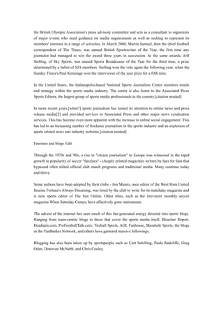 the British Olympic Association's press advisory committee and acts as a consultant to organizers
of major events who need guidance on media requirements as well as seeking to represent its
members' interests in a range of activities. In March 2008, Martin Samuel, then the chief football
correspondent of The Times, was named British Sportswriter of the Year, the first time any
journalist had managed to win the award three years in succession. At the same awards, Jeff
Stelling, of Sky Sports, was named Sports Broadcaster of the Year for the third time, a prize
determined by a ballot of SJA members. Stelling won the vote again the following year, when the
Sunday Times's Paul Kimmage won the interviewer of the year prize for a fifth time.
In the United States, the Indianapolis-based National Sports Journalism Center monitors trends
and strategy within the sports media industry. The center is also home to the Associated Press
Sports Editors, the largest group of sports media professionals in the country.[citation needed]
In more recent years,[when?] sports journalism has turned its attention to online news and press
release media[2] and provided services to Associated Press and other major news syndication
services. This has become even more apparent with the increase in online social engagement. This
has led to an increasing number of freelance journalism in the sports industry and an explosion of
sports related news and industry websites.[citation needed]
Fanzines and blogs Edit
Through the 1970s and '80s, a rise in "citizen journalism" in Europe was witnessed in the rapid
growth in popularity of soccer "fanzines" - cheaply printed magazines written by fans for fans that
bypassed often stilted official club match programs and traditional media. Many continue today
and thrive.
Some authors have been adopted by their clubs - Jim Munro, once editor of the West Ham United
fanzine Fortune's Always Dreaming, was hired by the club to write for its matchday magazine and
is now sports editor of The Sun Online. Other titles, such as the irreverent monthly soccer
magazine When Saturday Comes, have effectively gone mainstream.
The advent of the internet has seen much of this fan-generated energy directed into sports blogs.
Ranging from team-centric blogs to those that cover the sports media itself, Bleacher Report,
Deadspin.com, ProFootballTalk.com, Tireball Sports, AOL Fanhouse, Masshole Sports, the blogs
in the Yardbarker Network, and others have garnered massive followings.
Blogging has also been taken up by sportspeople such as Curt Schilling, Paula Radcliffe, Greg
Oden, Donovan McNabb, and Chris Cooley.
 