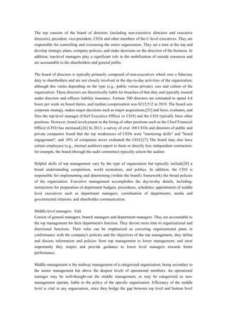 The top consists of the board of directors (including non-executive directors and executive
directors), president, vice-president, CEOs and other members of the C-level executives. They are
responsible for controlling and overseeing the entire organization. They set a tone at the top and
develop strategic plans, company policies, and make decisions on the direction of the business. In
addition, top-level managers play a significant role in the mobilization of outside resources and
are accountable to the shareholders and general public.
The board of directors is typically primarily composed of non-executives which owe a fiduciary
duty to shareholders and are not closely involved in the day-to-day activities of the organization,
although this varies depending on the type (e.g., public versus private), size and culture of the
organization. These directors are theoretically liable for breaches of that duty and typically insured
under directors and officers liability insurance. Fortune 500 directors are estimated to spend 4.4
hours per week on board duties, and median compensation was $212,512 in 2010. The board sets
corporate strategy, makes major decisions such as major acquisitions,[25] and hires, evaluates, and
fires the top-level manager (Chief Executive Officer or CEO) and the CEO typically hires other
positions. However, board involvement in the hiring of other positions such as the Chief Financial
Officer (CFO) has increased.[26] In 2013, a survey of over 160 CEOs and directors of public and
private companies found that the top weaknesses of CEOs were "mentoring skills" and "board
engagement", and 10% of companies never evaluated the CEO.[27] The board may also have
certain employees (e.g., internal auditors) report to them or directly hire independent contractors;
for example, the board (through the audit committee) typically selects the auditor.
Helpful skills of top management vary by the type of organization but typically include[28] a
broad understanding competition, world economies, and politics. In addition, the CEO is
responsible for implementing and determining (within the board's framework) the broad policies
of the organization. Executive management accomplishes the day-to-day details, including:
instructions for preparation of department budgets, procedures, schedules; appointment of middle
level executives such as department managers; coordination of departments; media and
governmental relations; and shareholder communication.
Middle-level managers Edit
Consist of general managers, branch managers and department managers. They are accountable to
the top management for their department's function. They devote more time to organizational and
directional functions. Their roles can be emphasized as executing organizational plans in
conformance with the company's policies and the objectives of the top management, they define
and discuss information and policies from top management to lower management, and most
importantly they inspire and provide guidance to lower level managers towards better
performance.
Middle management is the midway management of a categorized organization, being secondary to
the senior management but above the deepest levels of operational members. An operational
manager may be well-thought-out the middle management, or may be categorized as non-
management operate, liable to the policy of the specific organization. Efficiency of the middle
level is vital in any organization, since they bridge the gap between top level and bottom level
 