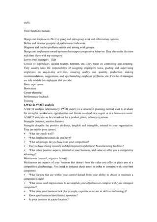staffs.
Their functions include:
Design and implement effective group and inter-group work and information systems.
Define and monitor group-level performance indicators.
Diagnose and resolve problems within and among work groups.
Design and implement reward systems that support cooperative behavior. They also make decision
and share ideas with top managers.
Lower-level managers Edit
Consist of supervisors, section leaders, foremen, etc. They focus on controlling and directing.
They usually have the responsibility of assigning employees tasks, guiding and supervising
employees on day-to-day activities, ensuring quality and quantity production, making
recommendations, suggestions, and up channeling employee problems, etc. First-level managers
are role models for employees that provide:
Basic supervision
Motivation
Career planning
Performance feedback
Training
6.What is SWOT analysis
A SWOT analysis (alternatively SWOT matrix) is a structured planning method used to evaluate
the strengths, weaknesses, opportunities and threats involved in a project or in a business venture.
A SWOT analysis can be carried out for a product, place, industry or person.
Strengths (internal, positive factors)
Strengths describe the positive attributes, tangible and intangible, internal to your organization.
They are within your control.
• What do you do well?
• What internal resources do you have?
• What advantages do you have over your competition?
• Do you have strong research and development capabilities? Manufacturing facilities?
• What other positive aspects, internal to your business, add value or offer you a competitive
advantage?
Weaknesses (internal, negative factors)
Weaknesses are aspects of your business that detract from the value you offer or place you at a
competitive disadvantage. You need to enhance these areas in order to compete with your best
competitor.
• What factors that are within your control detract from your ability to obtain or maintain a
competitive edge?
• What areas need improvement to accomplish your objectives or compete with your strongest
competitor?
• What does your business lack (for example, expertise or access to skills or technology)?
• Does your business have limited resources?
• Is your business in a poor location?
 