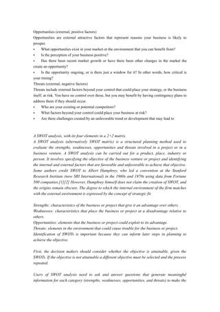 Opportunities (external, positive factors)
Opportunities are external attractive factors that represent reasons your business is likely to
prosper.
• What opportunities exist in your market or the environment that you can benefit from?
• Is the perception of your business positive?
• Has there been recent market growth or have there been other changes in the market the
create an opportunity?
• Is the opportunity ongoing, or is there just a window for it? In other words, how critical is
your timing?
Threats (external, negative factors)
Threats include external factors beyond your control that could place your strategy, or the business
itself, at risk. You have no control over these, but you may benefit by having contingency plans to
address them if they should occur.
• Who are your existing or potential competitors?
• What factors beyond your control could place your business at risk?
• Are there challenges created by an unfavorable trend or development that may lead to
A SWOT analysis, with its four elements in a 2×2 matrix.
A SWOT analysis (alternatively SWOT matrix) is a structured planning method used to
evaluate the strengths, weaknesses, opportunities and threats involved in a project or in a
business venture. A SWOT analysis can be carried out for a product, place, industry or
person. It involves specifying the objective of the business venture or project and identifying
the internal and external factors that are favorable and unfavorable to achieve that objective.
Some authors credit SWOT to Albert Humphrey, who led a convention at the Stanford
Research Institute (now SRI International) in the 1960s and 1970s using data from Fortune
500 companies.[1][2] However, Humphrey himself does not claim the creation of SWOT, and
the origins remain obscure. The degree to which the internal environment of the firm matches
with the external environment is expressed by the concept of strategic fit.
Strengths: characteristics of the business or project that give it an advantage over others.
Weaknesses: characteristics that place the business or project at a disadvantage relative to
others.
Opportunities: elements that the business or project could exploit to its advantage.
Threats: elements in the environment that could cause trouble for the business or project.
Identification of SWOTs is important because they can inform later steps in planning to
achieve the objective.
First, the decision makers should consider whether the objective is attainable, given the
SWOTs. If the objective is not attainable a different objective must be selected and the process
repeated.
Users of SWOT analysis need to ask and answer questions that generate meaningful
information for each category (strengths, weaknesses, opportunities, and threats) to make the
 