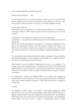 analysis useful and find their competitive advantage.
Internal and external factors Edit
So it is said that if you know your enemies and know yourself, you can win a hundred battles
without a single loss. If you only know yourself, but not your opponent, you may win or may
lose. If you know neither yourself nor your enemy, you will always endanger yourself.
The Art of War by Sun Tzu
SWOT analysis aims to identify the key internal and external factors seen as important to
achieving an objective. SWOT analysis groups key pieces of information into two main
categories:
internal factors – the strengths and weaknesses internal to the organization
external factors – the opportunities and threats presented by the environment external to the
organization
Analysis may view the internal factors as strengths or as weaknesses depending upon their
effect on the organization's objectives. What may represent strengths with respect to one
objective may be weaknesses (distractions, competition) for another objective. The factors
may include all of the 4Ps; as well as personnel, finance, manufacturing capabilities, and so
on.
The external factors may include macroeconomic matters, technological change, legislation,
and sociocultural changes, as well as changes in the marketplace or in competitive position.
The results are often presented in the form of a matrix.
SWOT analysis is just one method of categorization and has its own weaknesses. For
example, it may tend to persuade its users to compile lists rather than to think about actual
important factors in achieving objectives. It also presents the resulting lists uncritically and
without clear prioritization so that, for example, weak opportunities may appear to balance
strong threats.
It is prudent not to eliminate any candidate SWOT entry too quickly. The importance of
individual SWOTs will be revealed by the value of the strategies they generate. A SWOT item
that produces valuable strategies is important. A SWOT item that generates no strategies is
not important.
Use Edit
The usefulness of SWOT analysis is not limited to profit-seeking organizations. SWOT
analysis may be used in any decision-making situation when a desired end-state (objective) is
defined. Examples include: non-profit organizations, governmental units, and individuals.
SWOT analysis may also be used in pre-crisis planning and preventive crisis management.
SWOT analysis may also be used in creating a recommendation during a viability
 