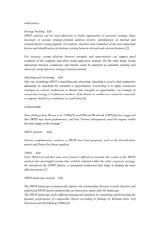study/survey.
Strategy building Edit
SWOT analysis can be used effectively to build organization or personal strategy. Steps
necessary to execute strategy-oriented analysis involve: identification of internal and
external factors (using popular 2x2 matrix), selection and evaluation of the most important
factors and identification of relations existing between internal and external features.[3]
For instance: strong relations between strengths and opportunities can suggest good
condition of the company and allow using aggressive strategy. On the other hand, strong
interaction between weaknesses and threats could be analyzed as potential warning and
advise for using defensive strategy.[citation needed]
Matching and converting Edit
One way of utilizing SWOT is matching and converting. Matching is used to find competitive
advantage by matching the strengths to opportunities. Converting is to apply conversion
strategies to convert weaknesses or threats into strengths or opportunities. An example of
conversion strategy is to find new markets. If the threats or weaknesses cannot be converted,
a company should try to minimize or avoid them.[4]
CriticismEdit
Some findings from Menon et al. (1999)[5] and Hill and Westbrook (1997)[6] have suggested
that SWOT may harm performance, and that "no-one subsequently used the outputs within
the later stages of the strategy ".
SWOT variants Edit
Various complementary analyses to SWOT have been proposed, such as the Growth-share
matrix and Porter five forces analysis.
TOWS Edit
Heinz Weihrich said that some users found it difficult to translate the results of the SWOT
analysis into meaningful actions that could be adopted within the wider corporate strategy.
He introduced the TOWS Matrix, a conceptual framework that helps in finding the most
efficient actions.[7]
SWOT landscape analysis Edit
The SWOT-landscape systematically deploys the relationships between overall objective and
underlying SWOT-factors and provides an interactive, query-able 3D landscape.
The SWOT-landscape grabs different managerial situations by visualizing and foreseeing the
dynamic performance of comparable objects according to findings by Brendan Kitts, Leif
Edvinsson and Tord Beding (2000).[8]
 