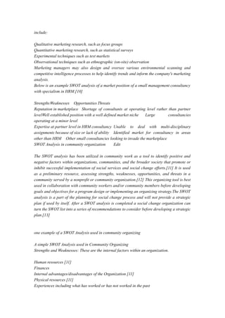 include:
Qualitative marketing research, such as focus groups
Quantitative marketing research, such as statistical surveys
Experimental techniques such as test markets
Observational techniques such as ethnographic (on-site) observation
Marketing managers may also design and oversee various environmental scanning and
competitive intelligence processes to help identify trends and inform the company's marketing
analysis.
Below is an example SWOT analysis of a market position of a small management consultancy
with specialism in HRM.[10]
StrengthsWeaknesses Opportunities Threats
Reputation in marketplace Shortage of consultants at operating level rather than partner
levelWell established position with a well defined market niche Large consultancies
operating at a minor level
Expertise at partner level in HRM consultancy Unable to deal with multi-disciplinary
assignments because of size or lack of ability Identified market for consultancy in areas
other than HRM Other small consultancies looking to invade the marketplace
SWOT Analysis in community organization Edit
The SWOT analysis has been utilized in community work as a tool to identify positive and
negative factors within organizations, communities, and the broader society that promote or
inhibit successful implementation of social services and social change efforts.[11] It is used
as a preliminary resource, assessing strengths, weaknesses, opportunities, and threats in a
community served by a nonprofit or community organization.[12] This organizing tool is best
used in collaboration with community workers and/or community members before developing
goals and objectives for a program design or implementing an organizing strategy.The SWOT
analysis is a part of the planning for social change process and will not provide a strategic
plan if used by itself. After a SWOT analysis is completed a social change organization can
turn the SWOT list into a series of recommendations to consider before developing a strategic
plan.[13]
one example of a SWOT Analysis used in community organizing
A simple SWOT Analysis used in Community Organizing
Strengths and Weaknesses: These are the internal factors within an organization.
Human resources [11]
Finances
Internal advantages/disadvantages of the Organization [11]
Physical resources [11]
Experiences including what has worked or has not worked in the past
 