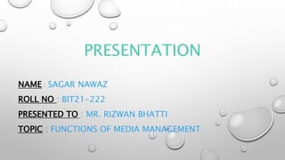 PRESENTATION
NAME : SAGAR NAWAZ
ROLL NO : BIT21-222
PRESENTED TO : MR. RIZWAN BHATTI
TOPIC : FUNCTIONS OF MEDIA MANAGEMENT
 