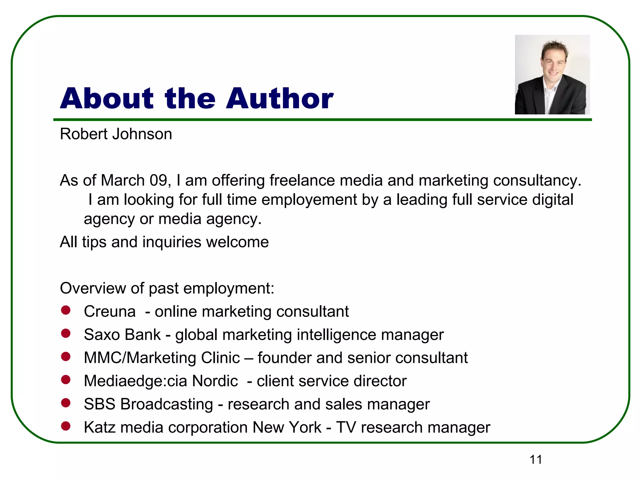 About the Author Robert Johnson As of March 09, I am offering freelance media and marketing consultancy.  I am looking for full time employement by a leading full service digital agency or media agency. All tips and inquiries welcome Overview of past employment: Creuna  - online marketing consultant Saxo Bank - global marketing intelligence manager MMC/Marketing Clinic – founder and senior consultant Mediaedge:cia Nordic  - client service director SBS Broadcasting - research and sales manager Katz media corporation New York - TV research manager 