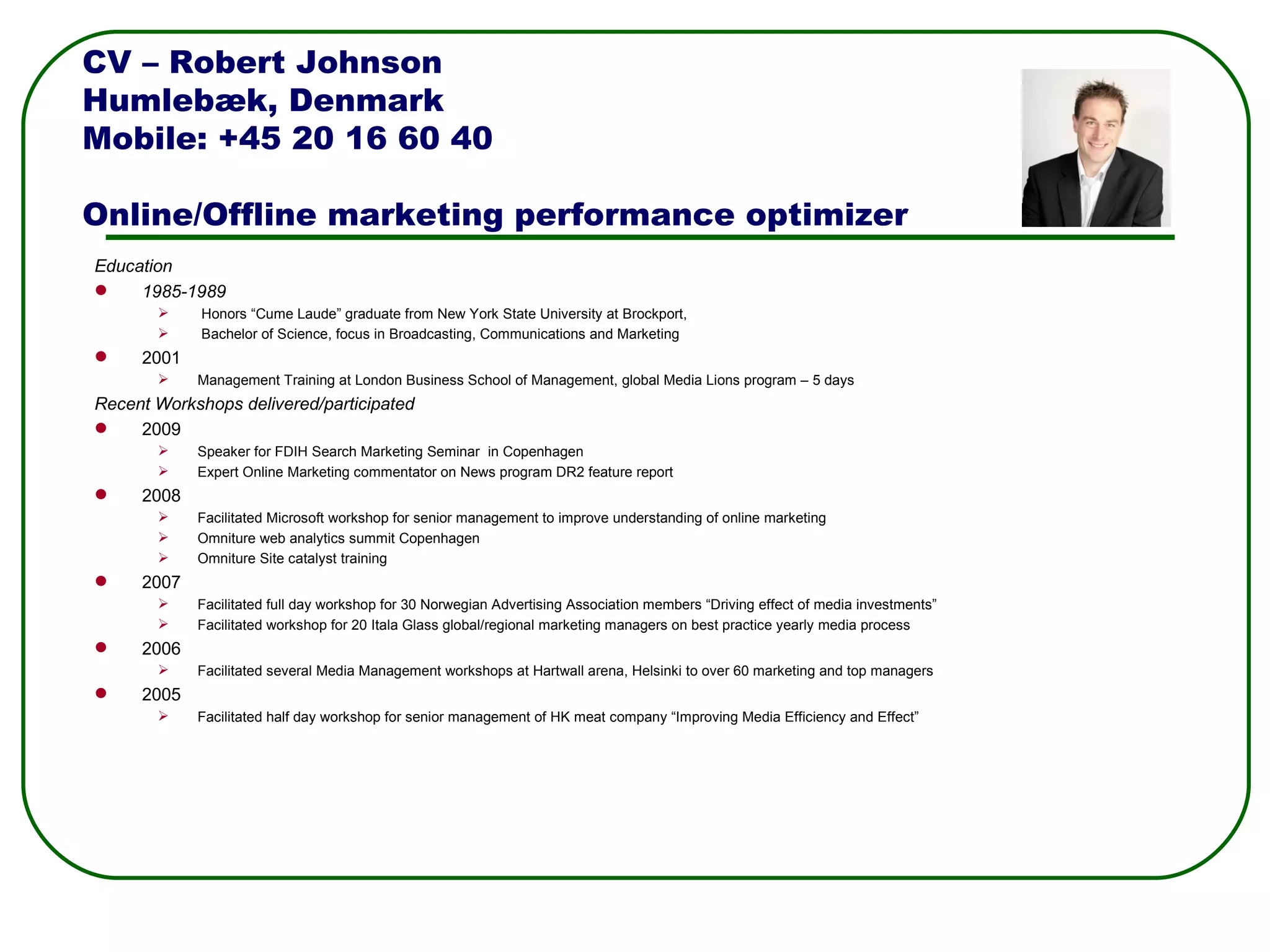 Education  1985-1989   Honors “Cume Laude” graduate from New York State University at Brockport,    Bachelor of Science, focus in Broadcasting, Communications and Marketing 2001 Management Training at London Business School of Management, global Media Lions program – 5 days Recent Workshops delivered/participated 2009 Speaker for FDIH Search Marketing Seminar  in Copenhagen Expert Online Marketing commentator on News program DR2 feature report 2008 Facilitated Microsoft workshop for senior management to improve understanding of online marketing Omniture web analytics summit Copenhagen Omniture Site catalyst training 2007 Facilitated full day workshop for 30 Norwegian Advertising Association members “Driving effect of media investments” Facilitated workshop for 20 Itala Glass global/regional marketing managers on best practice yearly media process  2006 Facilitated several Media Management workshops at Hartwall arena, Helsinki to over 60 marketing and top managers 2005 Facilitated half day workshop for senior management of HK meat company “Improving Media Efficiency and Effect”  CV – Robert Johnson Humlebæk, Denmark Mobile: +45 20 16 60 40 Online/Offline marketing performance optimizer 