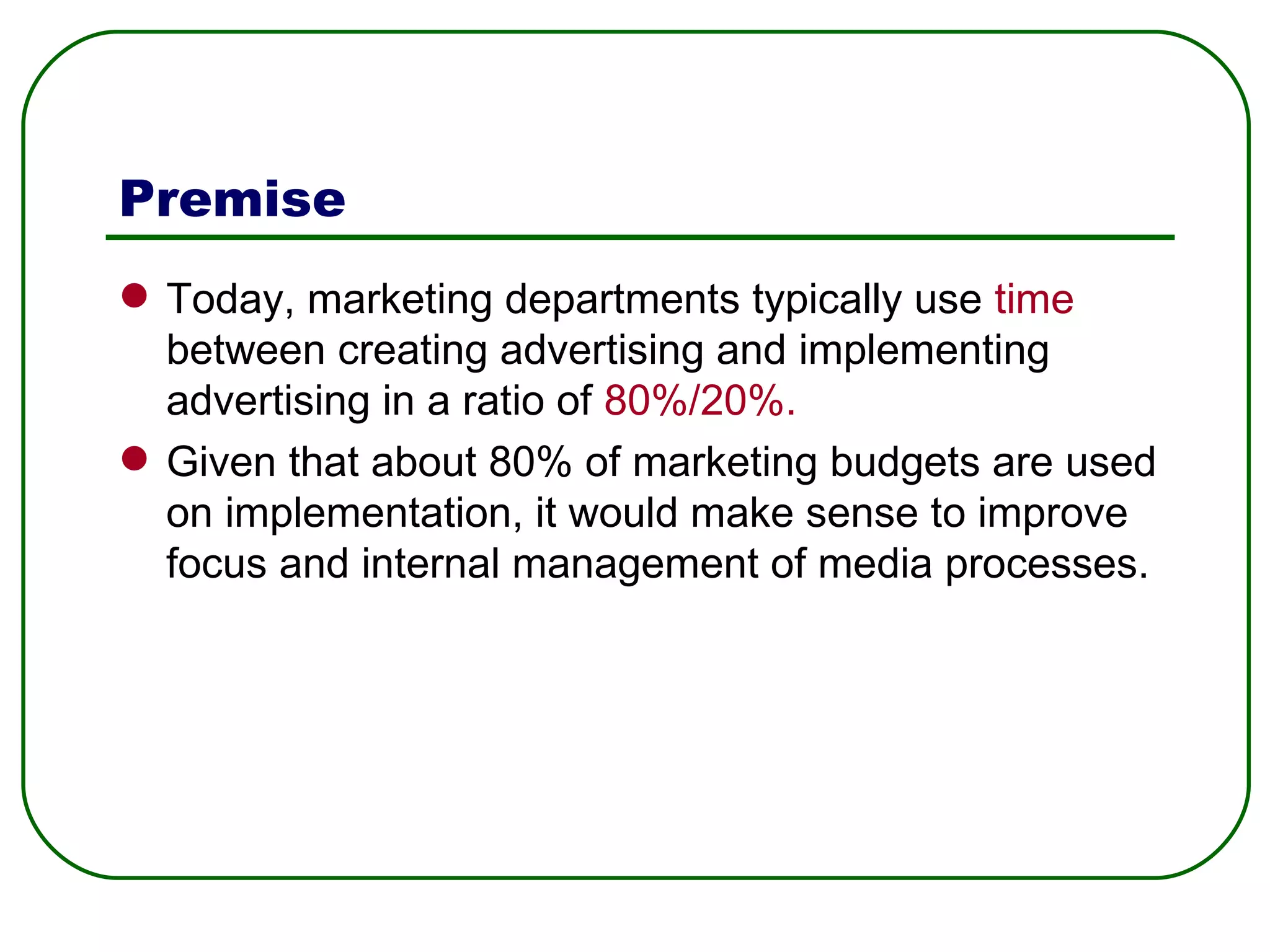 Premise Today, marketing departments typically use  time  between creating advertising and implementing advertising in a ratio of  80%/20%.   Given that about 80% of marketing budgets are used on implementation, it would make sense to improve focus and internal management of media processes.  