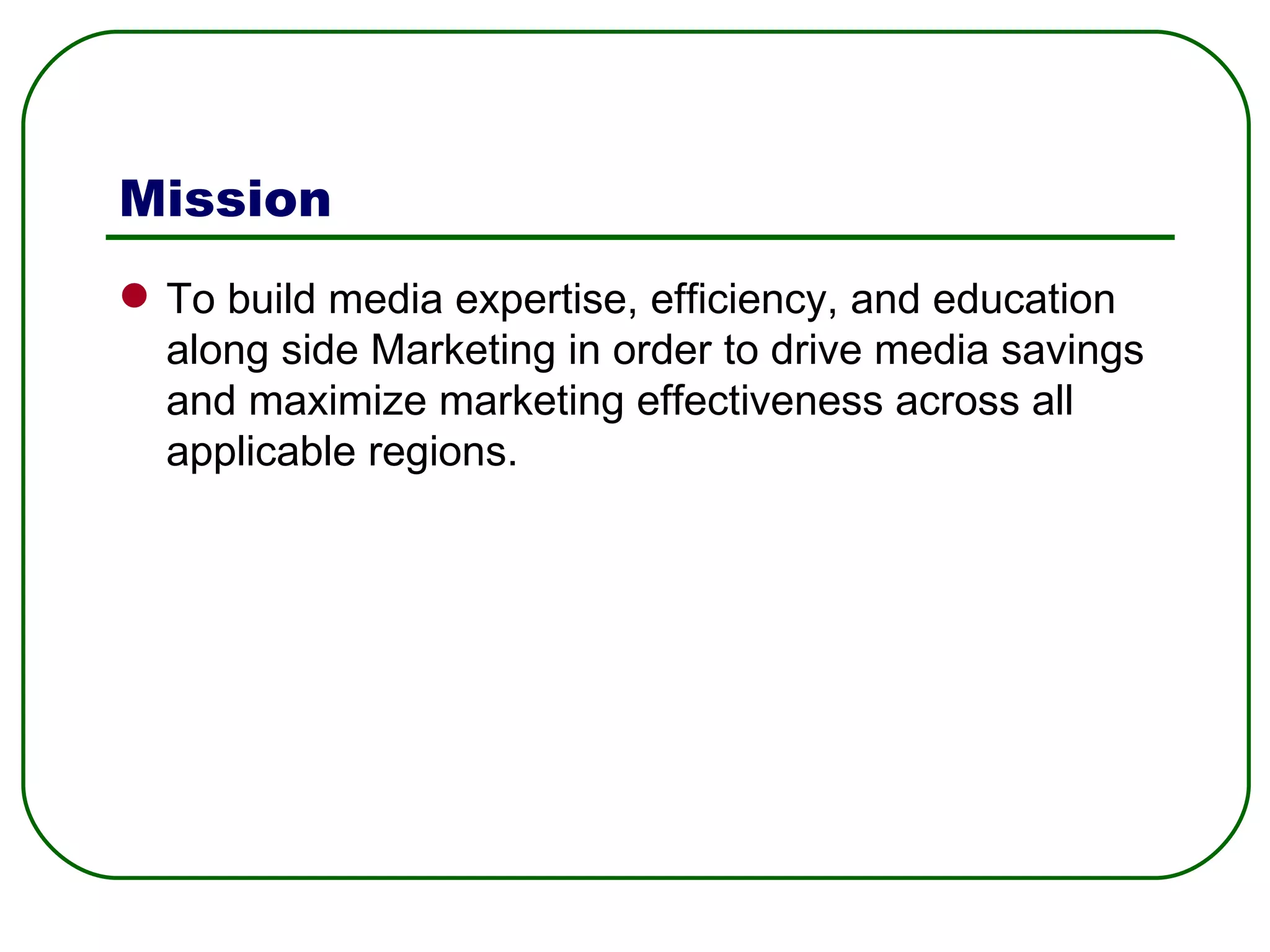 Mission To build media expertise, efficiency, and education along side Marketing in order to drive media savings and maximize marketing effectiveness across all applicable regions. 