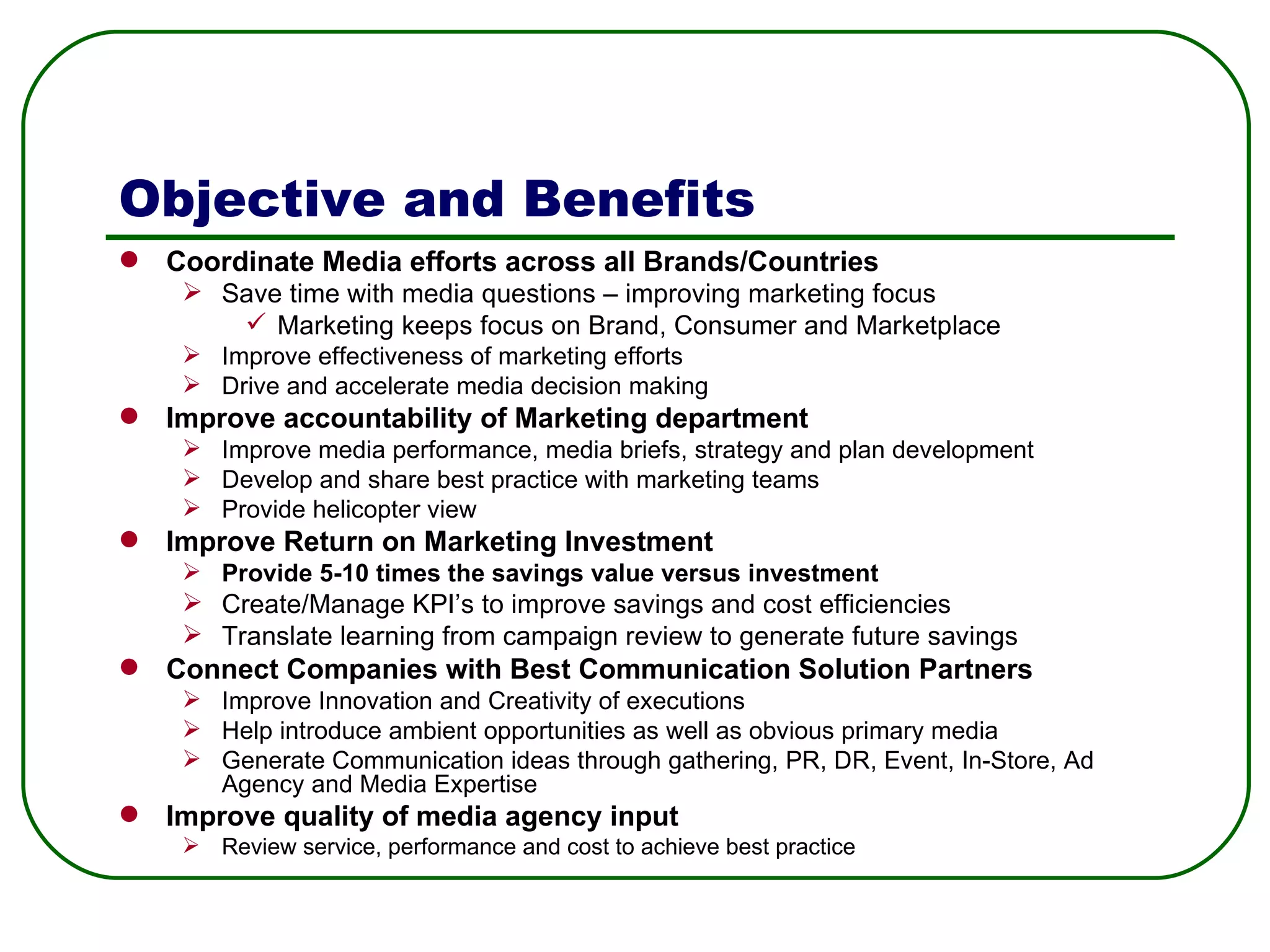 Objective and Benefits Coordinate Media efforts across all Brands/Countries Save time with media questions – improving marketing focus   Marketing keeps focus on Brand, Consumer and Marketplace Improve effectiveness of marketing efforts Drive and accelerate media decision making Improve accountability of Marketing department  Improve media performance, media briefs, strategy and plan development Develop and share best practice with marketing teams Provide helicopter view Improve Return on Marketing Investment Provide 5-10 times the savings value versus investment Create/Manage KPI’s to improve savings and cost efficiencies Translate learning from campaign review to generate future savings Connect Companies with Best Communication Solution Partners Improve Innovation and Creativity of executions Help introduce ambient opportunities as well as obvious primary media Generate Communication ideas through gathering, PR, DR, Event, In-Store, Ad Agency and Media Expertise Improve quality of media agency input Review service, performance and cost to achieve best practice  